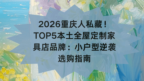 2026重庆人私藏！TOP5本土全屋定制家具店品牌：小户型逆袭选购指南